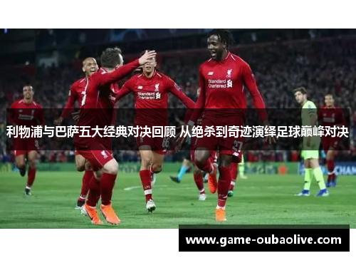 利物浦与巴萨五大经典对决回顾 从绝杀到奇迹演绎足球巅峰对决