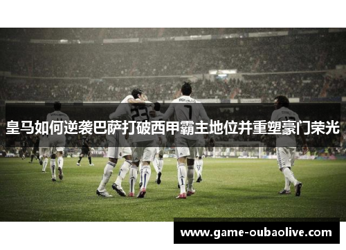 皇马如何逆袭巴萨打破西甲霸主地位并重塑豪门荣光