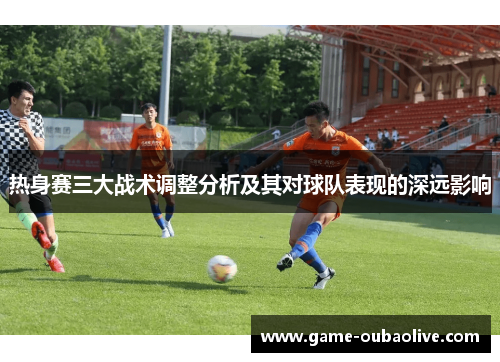 热身赛三大战术调整分析及其对球队表现的深远影响