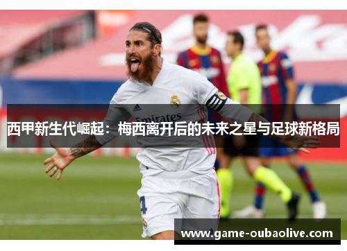 西甲新生代崛起：梅西离开后的未来之星与足球新格局