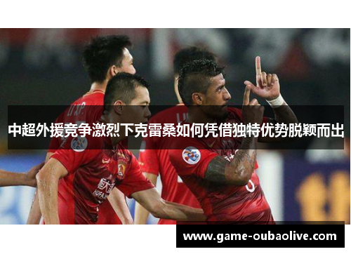 中超外援竞争激烈下克雷桑如何凭借独特优势脱颖而出