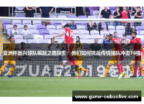 亚洲杯新兴球队崛起之路探索：他们如何挑战传统强队冲击16强