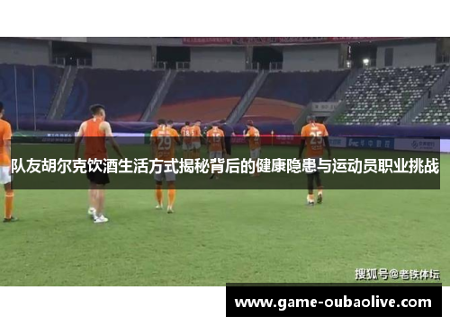 队友胡尔克饮酒生活方式揭秘背后的健康隐患与运动员职业挑战